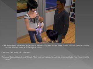 “Oké. Hallo Kelsi, ik ben Ilse, je grote zus. Je hebt nog een zus en twee broers, maar ik ben de oudste.
   Dus als er iets is, kom je naar mij toe, oké?”

Kelsi brabbelt vrolijk als antwoord.

Wanneer Ilse wegloopt, zegt Kristof: “Dat was een goeie, lieverd. Ze is nu veel blijer met haar jongste
   zusje.”
 
