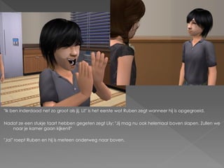 "Ik ben inderdaad net zo groot als jij, Li!" is het eerste wat Ruben zegt wanneer hij is opgegroeid.

Nadat ze een stukje taart hebben gegeten zegt Lily: "Jij mag nu ook helemaal boven slapen. Zullen we
   naar je kamer gaan kijken?"

"Ja!" roept Ruben en hij is meteen onderweg naar boven.
 