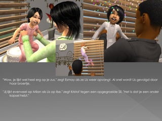 "Wow, je lijkt wel heel erg op je zus." zegt Esmay als ze Lis weer opvangt. Al snel wordt Lis gevolgd door
   haar broertje.

"Jij lijkt evenveel op Milan als Lis op Ilse." zegt Kristof tegen een opgegroeide Sil. "Het is dat je een ander
        kapsel hebt."
 