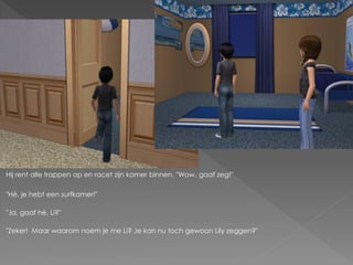 Hij rent alle trappen op en racet zijn kamer binnen. "Wow, gaaf zeg!"

"Hé, je hebt een surfkamer!"

"Ja, gaaf hè, Li?"

"Zeker! Maar waarom noem je me Li? Je kan nu toch gewoon Lily zeggen?"
 