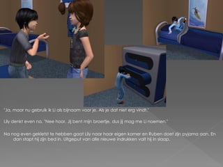 "Ja, maar nu gebruik ik Li als bijnaam voor je. Als je dat niet erg vindt."

Lily denkt even na. "Nee hoor. Jij bent mijn broertje, dus jij mag me Li noemen."

Na nog even gekletst te hebben gaat Lily naar haar eigen kamer en Ruben doet zijn pyjama aan. En
    dan stapt hij zijn bed in. Uitgeput van alle nieuwe indrukken valt hij in slaap.
 