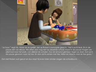 “Ja hoor.” zegt Lily. Maar als ze opkijkt, ziet ze Ruben‟s bezorgde gezicht. “Het is echt leuk. En in de
    pauze zien we elkaar. We zitten dan nog niet op dezelfde school, maar in de pauze mogen we
    allemaal naar het park, van allebei de scholen. Dus als iemand gemeen tegen je doet, kom je in
    de pauze gewoon naar mij toe. En dan zal ik samen met Ilse, Milan en Marnix naar ze toe gaan.”

Dat stelt Ruben wat gerust en dus stapt hij even later zonder zorgen de schoolbus in.
 