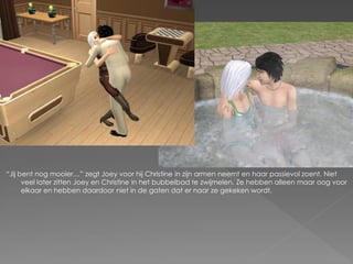 “Jij bent nog mooier…” zegt Joey voor hij Christine in zijn armen neemt en haar passievol zoent. Niet
      veel later zitten Joey en Christine in het bubbelbad te zwijmelen. Ze hebben alleen maar oog voor
      elkaar en hebben daardoor niet in de gaten dat er naar ze gekeken wordt.
 