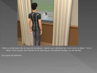 „Zelfs na al die jaren zijn ze nog dol op elkaar.‟ denkt Luuk, die door het raam staat te kijken. „Ik kan
     alleen maar hopen dat Tamara en ik ook nog zo van elkaar houden op die leeftijd.‟

Dan gaat de telefoon.
 