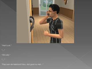 “Met Luuk.”

“…”

“Hè Laris.”

“…”

“Pap aan de telefoon? Nou, dat gaat nu niet…”
 