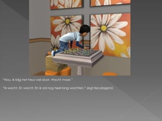 “Nou, ik krijg het heus wel door. Wacht maar.”

“Ik wacht. En wacht. En ik zal nog heel lang wachten.” zegt Ilse plagend.
 