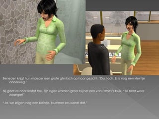 Beneden krijgt hun moeder een grote glimlach op haar gezicht. „Dus toch. Er is nog een kleintje
    onderweg.‟

Blij gaat ze naar Kristof toe. Zijn ogen worden groot bij het zien van Esmay‟s buik. “Je bent weer
      zwanger!”

“Ja, we krijgen nog een kleintje. Nummer zes wordt dat.”
 