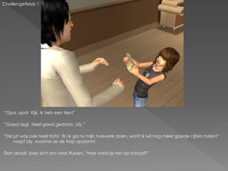 Challengefields 1




“Opa, opa! Kijk, ik heb een tien!”

“Goed zeg! Heel goed gedaan, Lily.”

“De juf was ook heel trots! En ik ga nu mijn huiswerk doen, want ik wil nog meer goede cijfers halen!”
    roept Lily, waarna ze de trap opstormt.

Dan draait Joey zich om naar Ruben. “Hoe vond je het op school?”
 