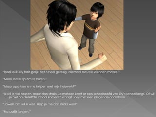“Heel leuk. Lily had gelijk, het is heel gezellig, allemaal nieuwe vrienden maken.”

“Mooi, dat is fijn om te horen.”

“Maar opa, kan je me helpen met mijn huiswerk?”

“Ik wil je wel helpen, maar dan straks. Zo meteen komt er een schoolhoofd van Lily‟s school langs. Of wil
     je niet op dezelfde school komen?” vraagt Joey met een plagende ondertoon.

“Jawel! Dat wil ik wel! Help je me dan straks wel?”

“Natuurlijk jongen.”
 