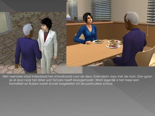 Niet veel later staat inderdaad het schoolhoofd voor de deur. Even kletst Joey met de man. Dan gaan
     ze al door naar het diner wat Tamara heeft klaargemaakt. Want eigenlijk is het meer een
     formaliteit en Ruben wordt al snel toegelaten tot de particuliere school.
 