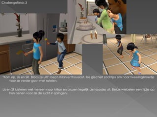 Challengefields 3




"Kom op, Lis en Sil! Blaas ze uit!" roept Milan enthousiast. Ilse giechelt zachtjes om haar tweelingbroertje
    voor ze verder gaat met ratelen.

Lis en Sil luisteren wel meteen naar Milan en blazen tegelijk de kaarsjes uit. Beide wiebelen een tijdje op
     hun benen voor ze de lucht in springen.
 