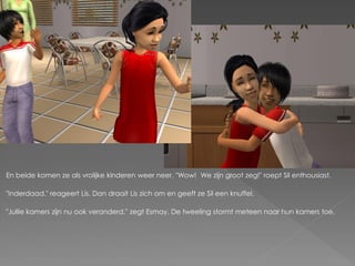 En beide komen ze als vrolijke kinderen weer neer. "Wow! We zijn groot zeg!" roept Sil enthousiast.

"Inderdaad." reageert Lis. Dan draait Lis zich om en geeft ze Sil een knuffel.

"Jullie kamers zijn nu ook veranderd." zegt Esmay. De tweeling stormt meteen naar hun kamers toe.
 