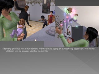 Maar lang blijven ze niet in hun kamers. Want ook Kelsi is jarig en zij moet nog opgroeien. Vlak na het
   uitblazen van de kaarsjes vliegt ze de lucht in.
 