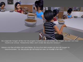 De volgende morgen zit Ilse met de jongere tweeling aan het ontbijt. Die vragen de oren van haar
    hoofd over school. 'Verdomme Milan, kom onder die douche vandaan.'

Helaas voor Ilse wil Milan niet opschieten. En dus zit er niets anders op dan de vragen te
    beantwoorden. "Ja, de pauzes zijn het leukst en nee, zo moeilijk is het niet."
 