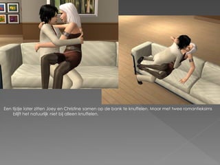 Een tijdje later zitten Joey en Christine samen op de bank te knuffelen. Maar met twee romantieksims
    blijft het natuurlijk niet bij alleen knuffelen.
 