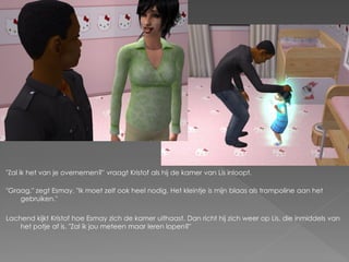 "Zal ik het van je overnemen?" vraagt Kristof als hij de kamer van Lis inloopt.

"Graag." zegt Esmay. "Ik moet zelf ook heel nodig. Het kleintje is mijn blaas als trampoline aan het
    gebruiken."

Lachend kijkt Kristof hoe Esmay zich de kamer uithaast. Dan richt hij zich weer op Lis, die inmiddels van
    het potje af is. "Zal ik jou meteen maar leren lopen?"
 