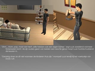 "Uhm... Mam, pap, moet dat hier? Jullie hebben ook een eigen kamer." zegt Luuk aarzelend wanneer
    hij beneden komt. Als zijn ouders geen van beiden een reactie geven loopt Luuk hoofdschuddend
    de keuken in.

"Gelukkig doen ze dit niet wanneer de kinderen thuis zijn." mompelt Luuk terwijl hij het voerbakje van
    Dodo vult.
 