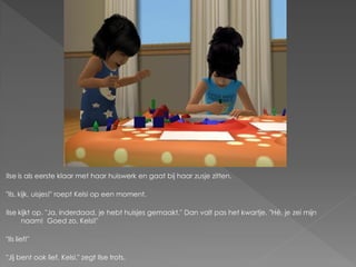 Ilse is als eerste klaar met haar huiswerk en gaat bij haar zusje zitten.

"Ils, kijk, uisjes!" roept Kelsi op een moment.

Ilse kijkt op. "Ja, inderdaad, je hebt huisjes gemaakt." Dan valt pas het kwartje. "Hé, je zei mijn
      naam! Goed zo, Kelsi!"

"Ils lief!"

"Jij bent ook lief, Kelsi." zegt Ilse trots.
 