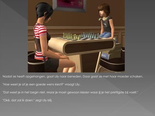 Nadat ze heeft opgehangen, gaat Lily naar beneden. Daar gaat ze met haar moeder schaken.

"Hoe weet je of je een goede wens kiest?" vraagt Lily.

"Dat weet je in het begin niet. Maar je moet gewoon kiezen waar jij je het prettigste bij voelt."

"Oké, dat zal ik doen." zegt Lily blij.
 