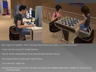 Dan roept Luuk opeens. "Hé, ik heb een leuke baan gevonden. In de Showbusiness."

"Is dat wel wat voor jou?" vraagt Tamara.

"Nou, ik wil het wel proberen. En ik heb behoefte aan iets nieuws."

"Dan doe je het toch gewoon?" zegt Tamara.

"Ja, ik doe het." zegt Luuk.

Tamara kijkt even op naar Lily. "Nu zie je van wie je dat twijfelachtige hebt." fluistert ze, waar Lily van
   moet giechelen.
 