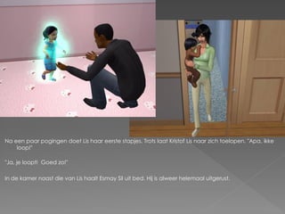 Na een paar pogingen doet Lis haar eerste stapjes. Trots laat Kristof Lis naar zich toelopen. "Apa, ikke
    loop!"

"Ja, je loopt! Goed zo!"

In de kamer naast die van Lis haalt Esmay Sil uit bed. Hij is alweer helemaal uitgerust.
 
