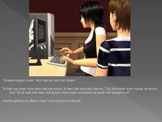 "Goeiemorgen mam. Wat ben je aan het doen."

"Ik ben op zoek naar een nieuwe baan. Ik ben toe aan iets nieuws." Op zachtere toon voegt ze eraan
     toe: "En ik heb het idee dat jij een wens kiest waardoor je jezelf wel bezighoudt."

Marnix glimlacht alleen maar voor hij zich omdraait.
 