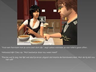 "Voor een Kennissim kan je soms best dom zijn." zegt Larissa wanneer ze aan tafel is gaan zitten.

Verbaasd kijkt Cisko op. "Wat bedoel je daar nou weer mee?"

"Precies wat ik zeg. Het lijkt wel alsof je ervan uitgaat dat Marnix de Kenniswens kiest. Wat als hij dat nou
     niet wil?"
 