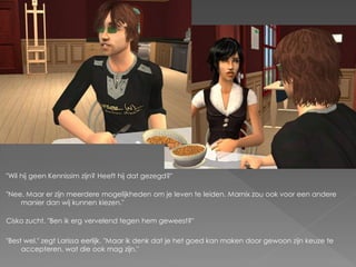 "Wil hij geen Kennissim zijn? Heeft hij dat gezegd?"

"Nee. Maar er zijn meerdere mogelijkheden om je leven te leiden. Marnix zou ook voor een andere
    manier dan wij kunnen kiezen."

Cisko zucht. "Ben ik erg vervelend tegen hem geweest?"

"Best wel." zegt Larissa eerlijk. "Maar ik denk dat je het goed kan maken door gewoon zijn keuze te
     accepteren, wat die ook mag zijn."
 
