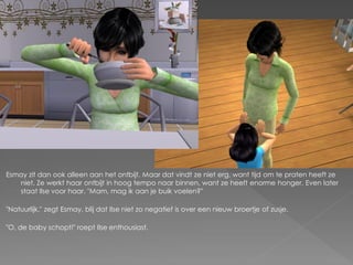 Esmay zit dan ook alleen aan het ontbijt. Maar dat vindt ze niet erg, want tijd om te praten heeft ze
   niet. Ze werkt haar ontbijt in hoog tempo naar binnen, want ze heeft enorme honger. Even later
   staat Ilse voor haar. "Mam, mag ik aan je buik voelen?"

"Natuurlijk." zegt Esmay, blij dat Ilse niet zo negatief is over een nieuw broertje of zusje.

"O, de baby schopt!" roept Ilse enthousiast.
 