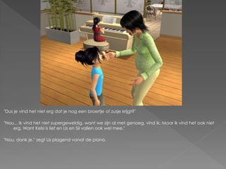 "Dus je vind het niet erg dat je nog een broertje of zusje krijgt?"

"Nou... Ik vind het niet supergeweldig, want we zijn al met genoeg, vind ik. Maar ik vind het ook niet
    erg. Want Kelsi is lief en Lis en Sil vallen ook wel mee."

"Nou, dank je." zegt Lis plagend vanaf de piano.
 