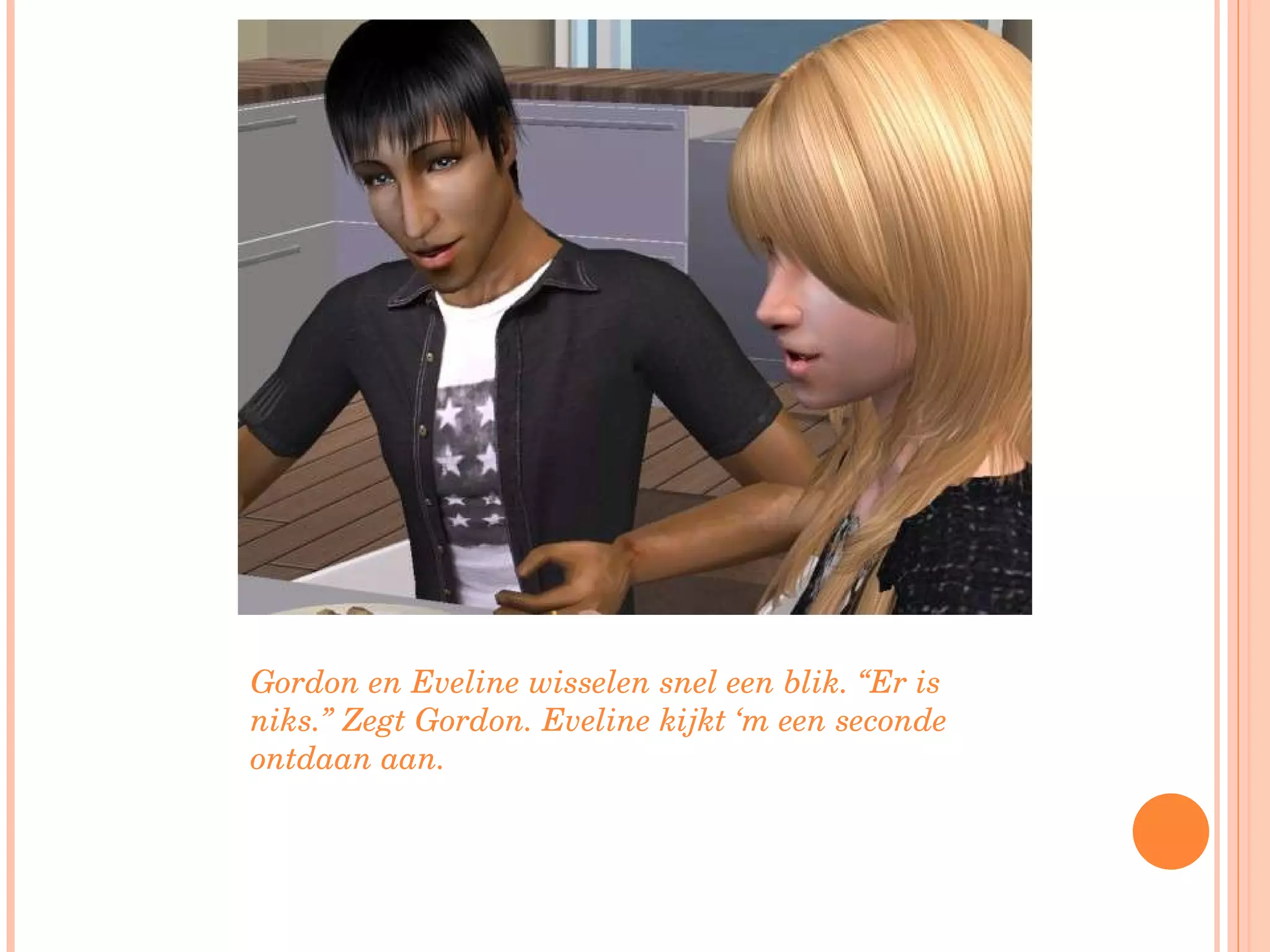 Gordon en Eveline wisselen snel een blik. “Er is niks.” Zegt Gordon. Eveline kijkt ‘m een seconde ontdaan aan. 