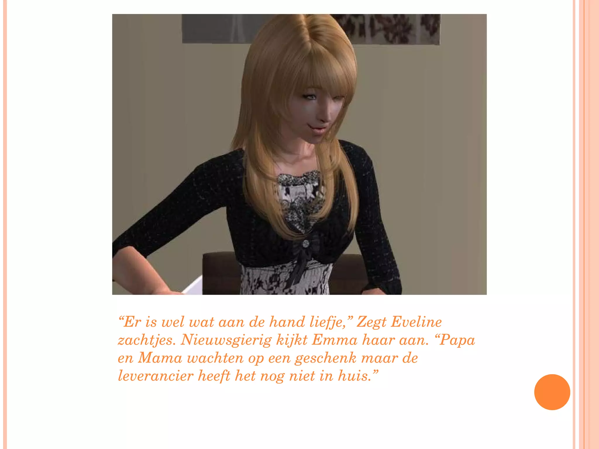 “ Er is wel wat aan de hand liefje,” Zegt Eveline zachtjes. Nieuwsgierig kijkt Emma haar aan. “Papa en Mama wachten op een geschenk maar de leverancier heeft het nog niet in huis.”  
