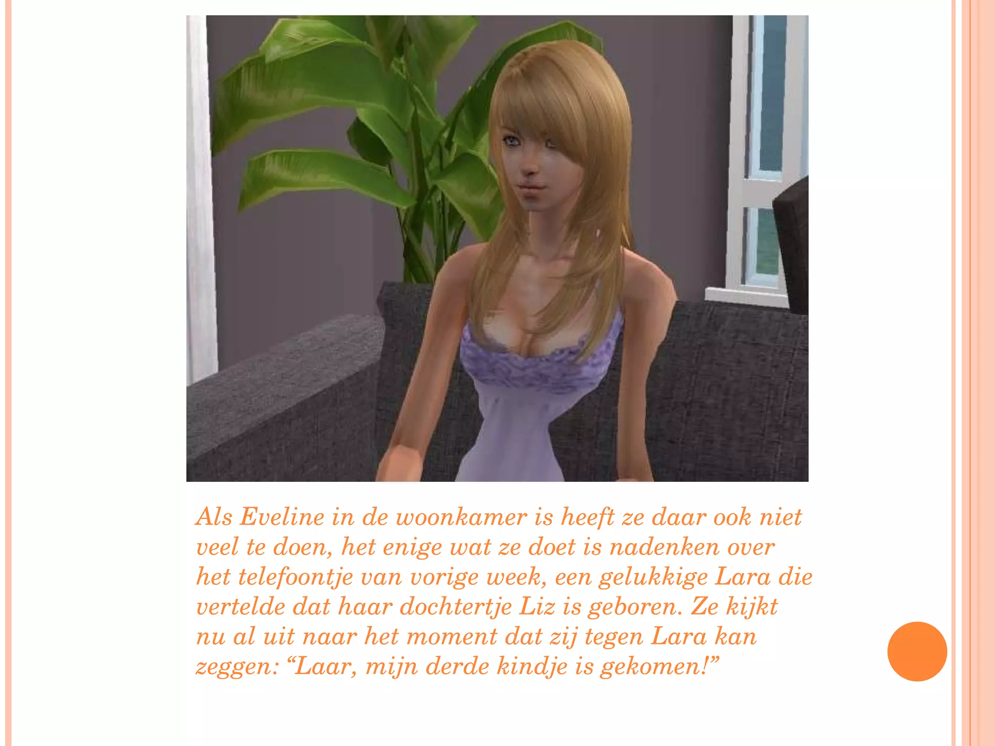 Als Eveline in de woonkamer is heeft ze daar ook niet veel te doen, het enige wat ze doet is nadenken over het telefoontje van vorige week, een gelukkige Lara die vertelde dat haar dochtertje Liz is geboren. Ze kijkt nu al uit naar het moment dat zij tegen Lara kan zeggen: “Laar, mijn derde kindje is gekomen!”  