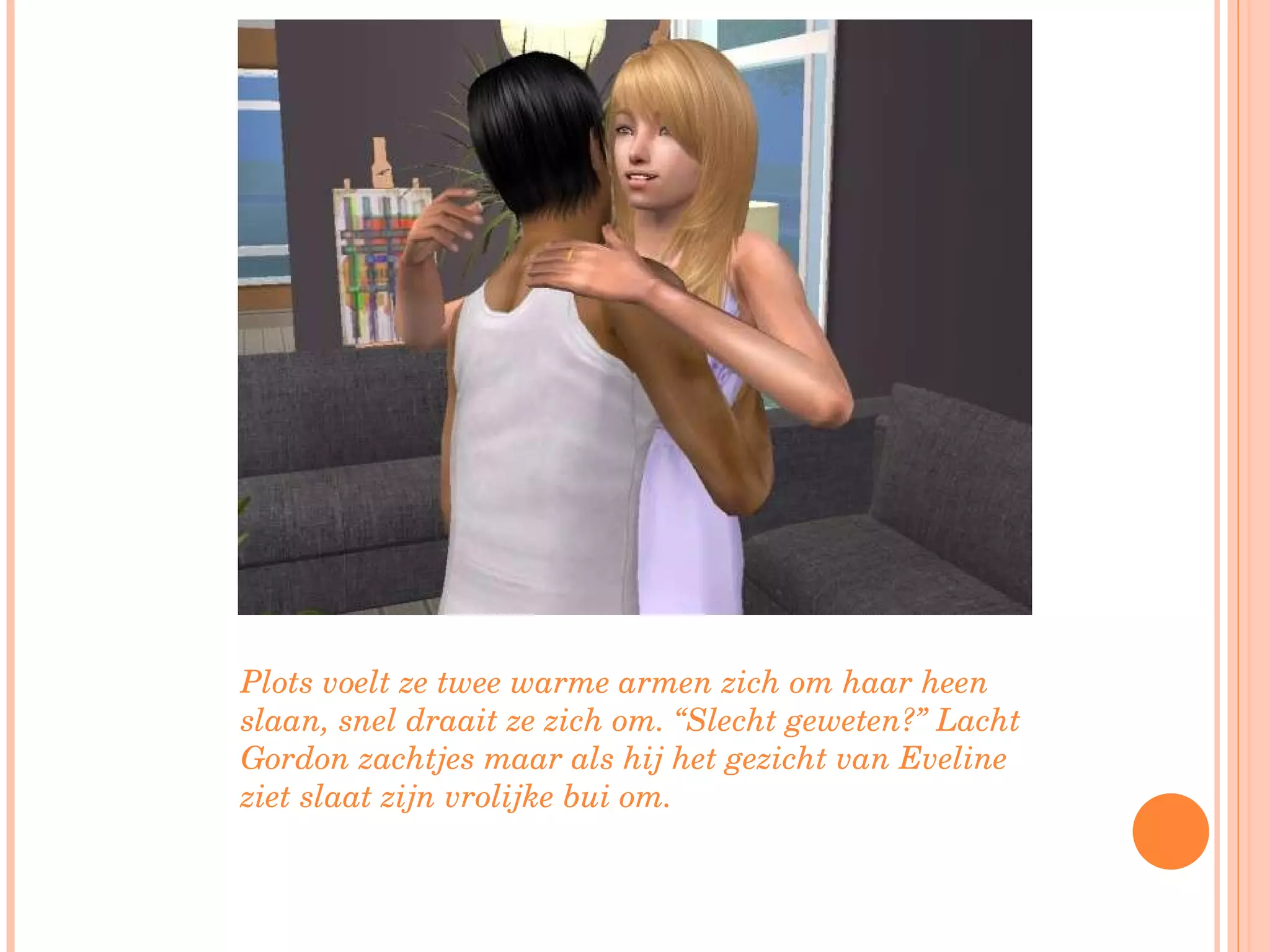 Plots voelt ze twee warme armen zich om haar heen slaan, snel draait ze zich om. “Slecht geweten?” Lacht Gordon zachtjes maar als hij het gezicht van Eveline ziet slaat zijn vrolijke bui om. 