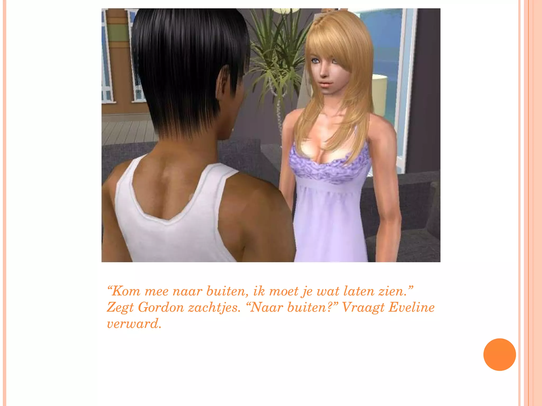 “ Kom mee naar buiten, ik moet je wat laten zien.” Zegt Gordon zachtjes. “Naar buiten?” Vraagt Eveline verward. 