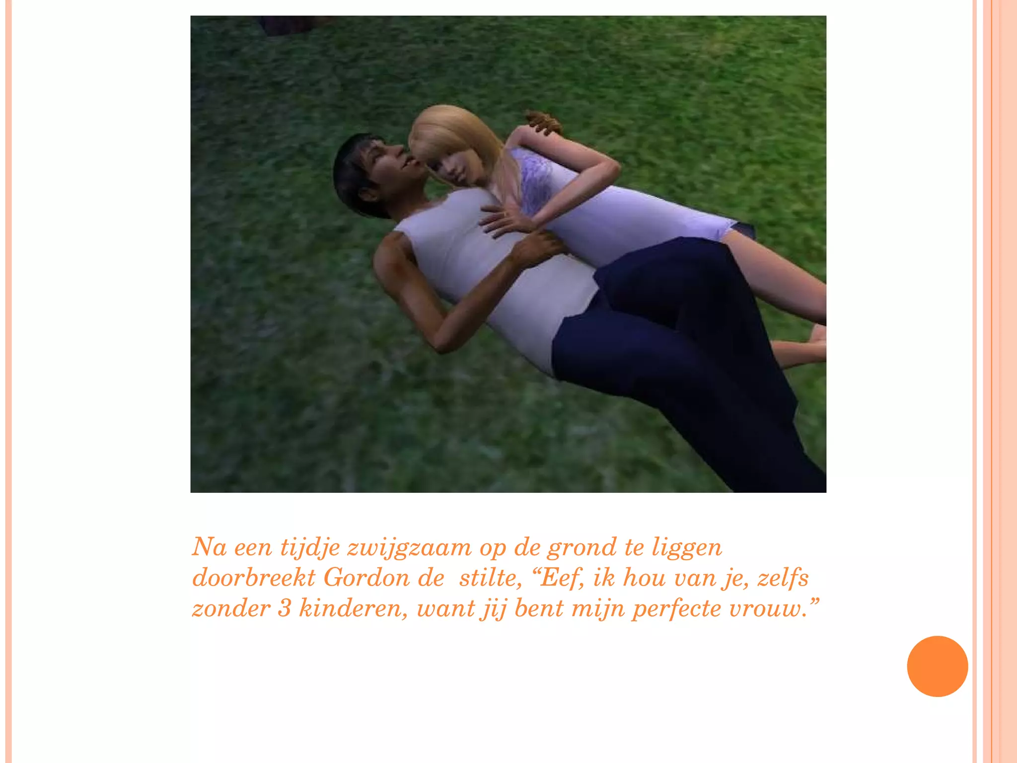 Na een tijdje zwijgzaam op de grond te liggen doorbreekt Gordon de  stilte, “Eef, ik hou van je, zelfs zonder 3 kinderen, want jij bent mijn perfecte vrouw.”  