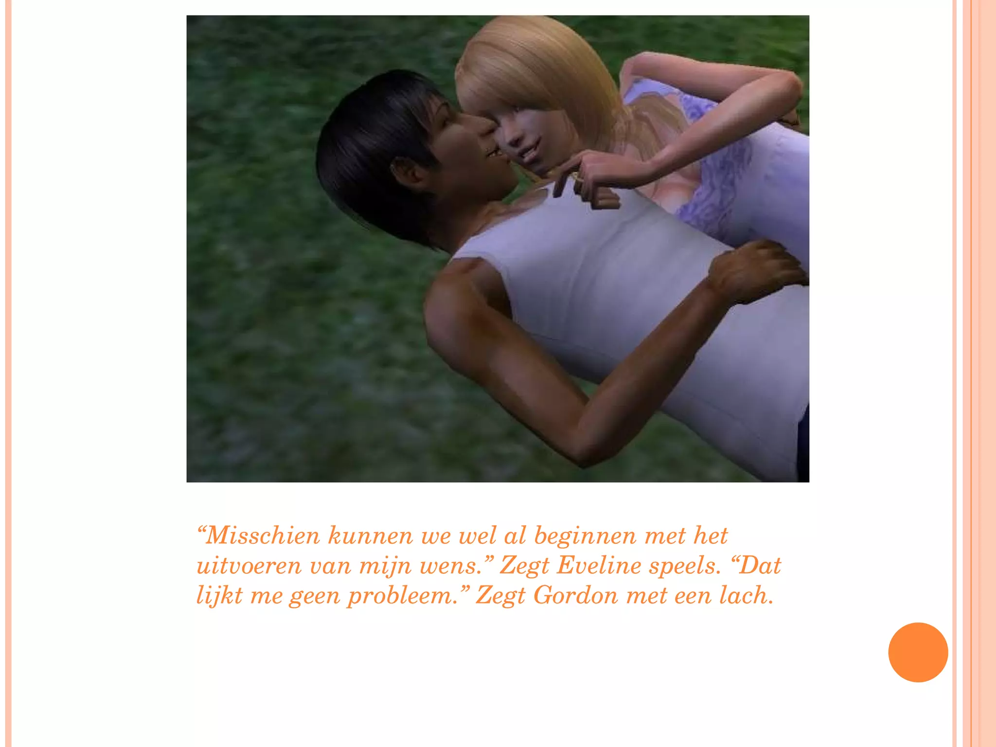 “ Misschien kunnen we wel al beginnen met het uitvoeren van mijn wens.” Zegt Eveline speels. “Dat lijkt me geen probleem.” Zegt Gordon met een lach. 