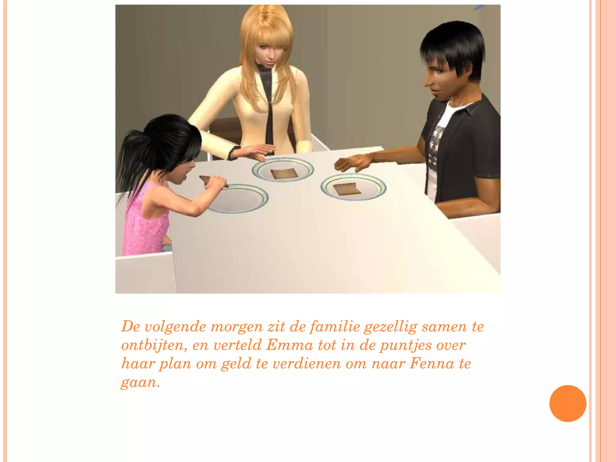 De volgende morgen zit de familie gezellig samen te ontbijten, en verteld Emma tot in de puntjes over haar plan om geld te verdienen om naar Fenna te gaan. 