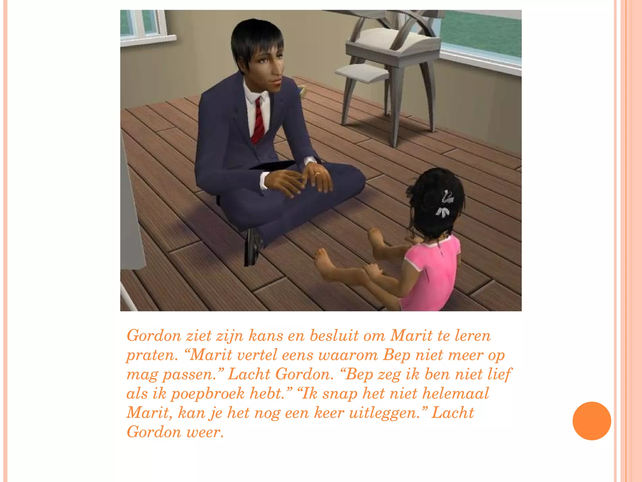 Gordon ziet zijn kans en besluit om Marit te leren praten. “Marit vertel eens waarom Bep niet meer op mag passen.” Lacht Gordon. “Bep zeg ik ben niet lief als ik poepbroek hebt.” “Ik snap het niet helemaal Marit, kan je het nog een keer uitleggen.” Lacht Gordon weer. 