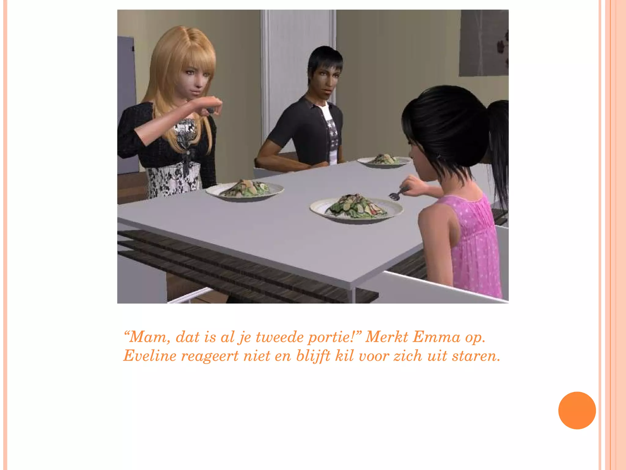 “ Mam, dat is al je tweede portie!” Merkt Emma op. Eveline reageert niet en blijft kil voor zich uit staren. 