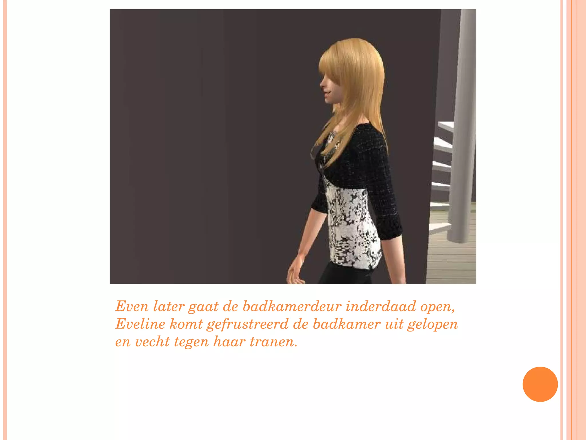 Even later gaat de badkamerdeur inderdaad open, Eveline komt gefrustreerd de badkamer uit gelopen en vecht tegen haar tranen.  