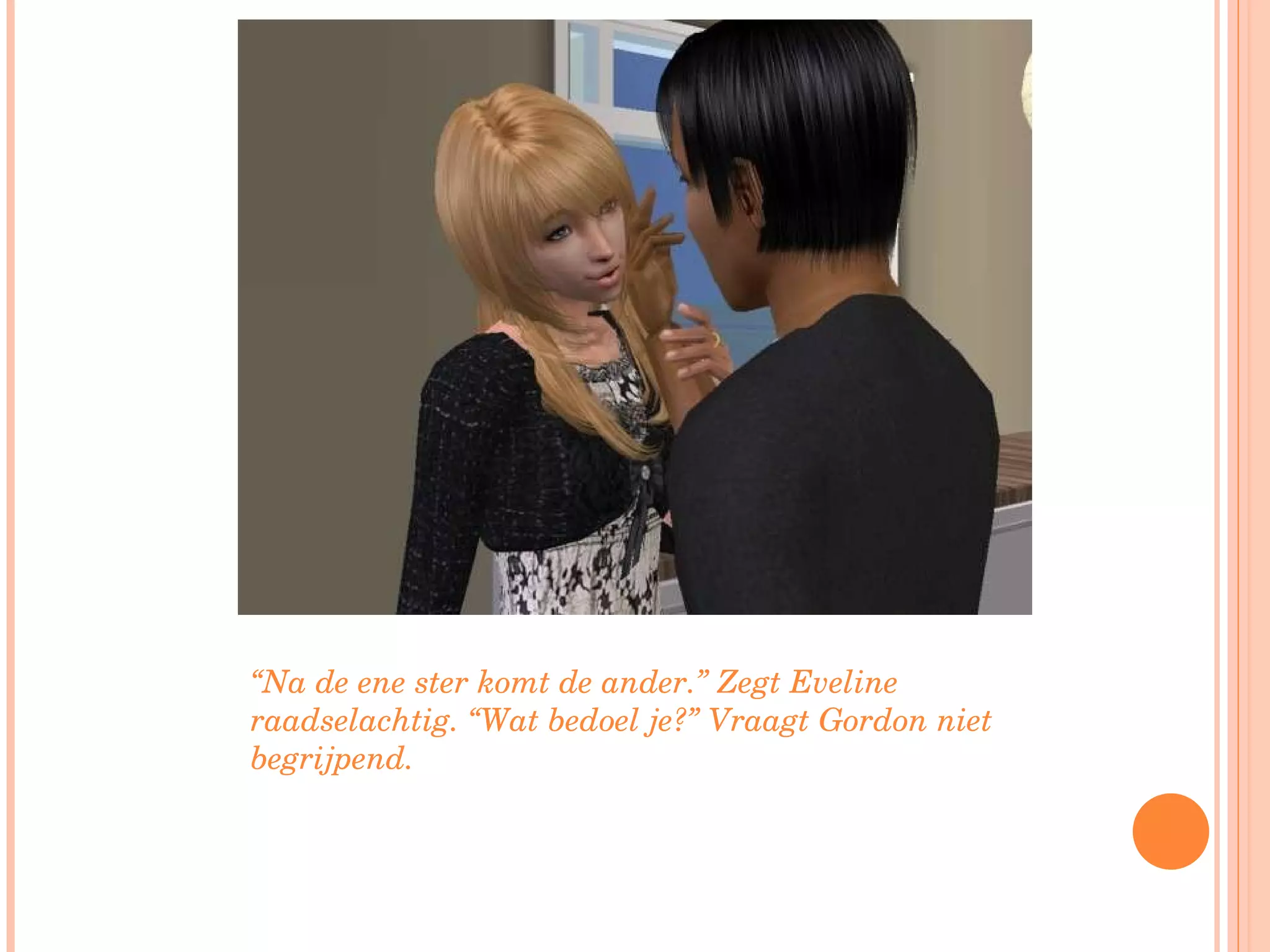 “ Na de ene ster komt de ander.” Zegt Eveline raadselachtig. “Wat bedoel je?” Vraagt Gordon niet begrijpend. 