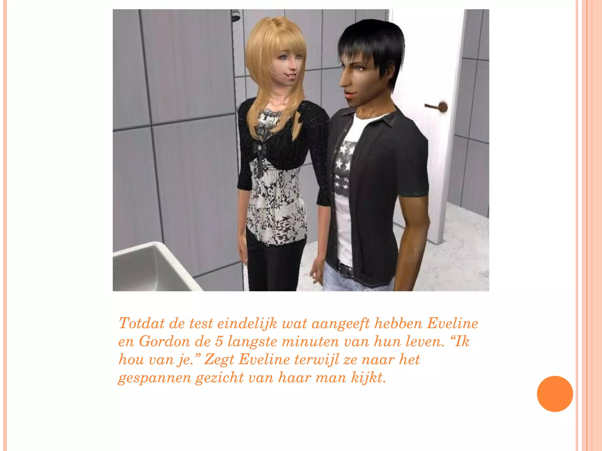 Totdat de test eindelijk wat aangeeft hebben Eveline en Gordon de 5 langste minuten van hun leven. “Ik hou van je.” Zegt Eveline terwijl ze naar het gespannen gezicht van haar man kijkt. 