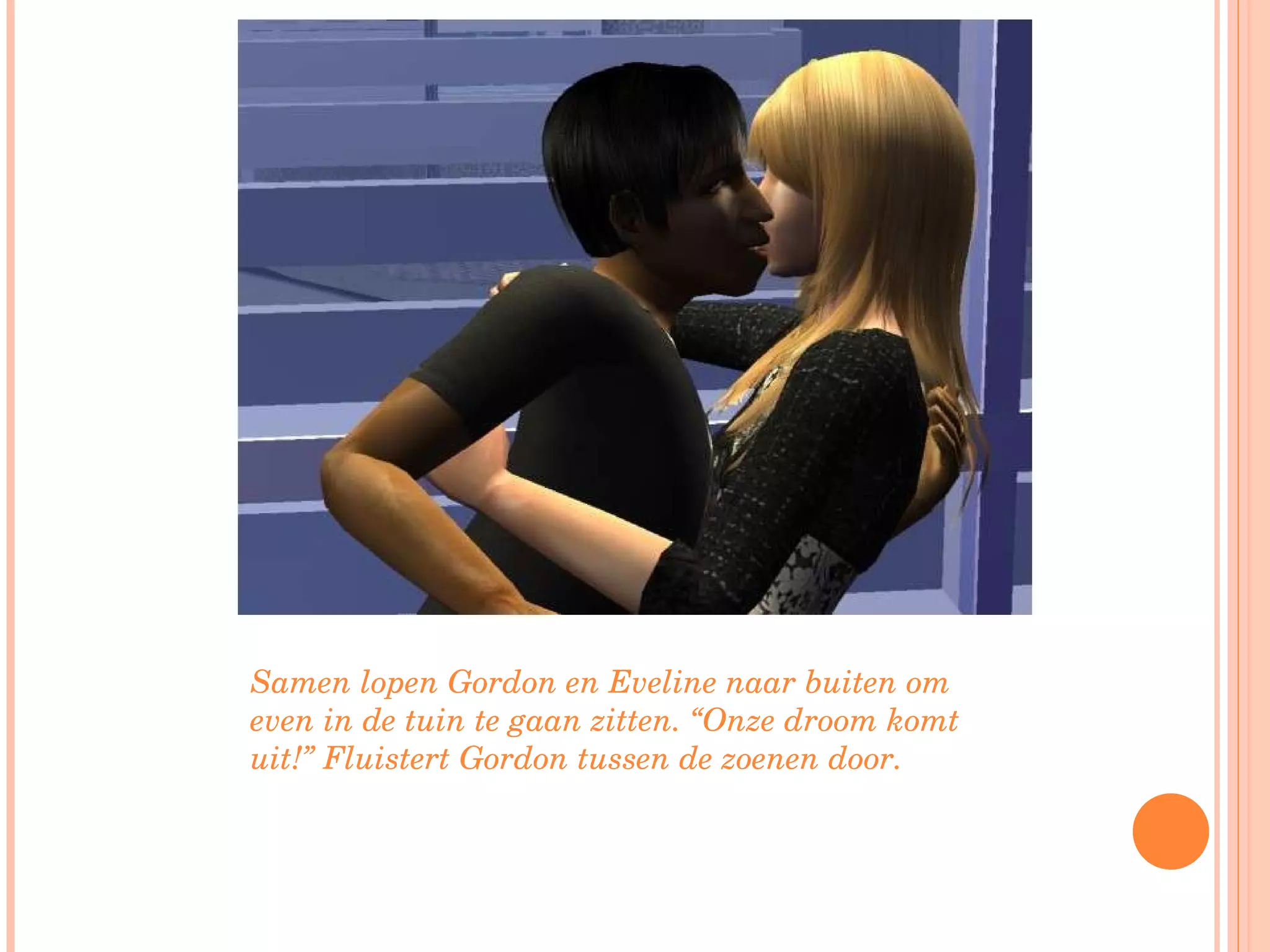 Samen lopen Gordon en Eveline naar buiten om even in de tuin te gaan zitten. “Onze droom komt uit!” Fluistert Gordon tussen de zoenen door. 
