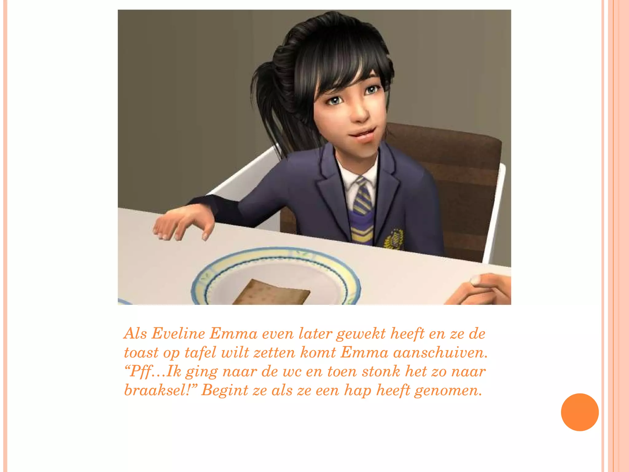 Als Eveline Emma even later gewekt heeft en ze de toast op tafel wilt zetten komt Emma aanschuiven. “Pff…Ik ging naar de wc en toen stonk het zo naar braaksel!” Begint ze als ze een hap heeft genomen. 