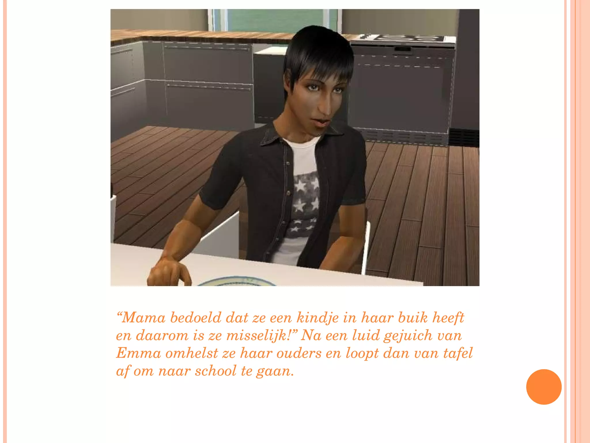 “ Mama bedoeld dat ze een kindje in haar buik heeft en daarom is ze misselijk!” Na een luid gejuich van Emma omhelst ze haar ouders en loopt dan van tafel af om naar school te gaan. 