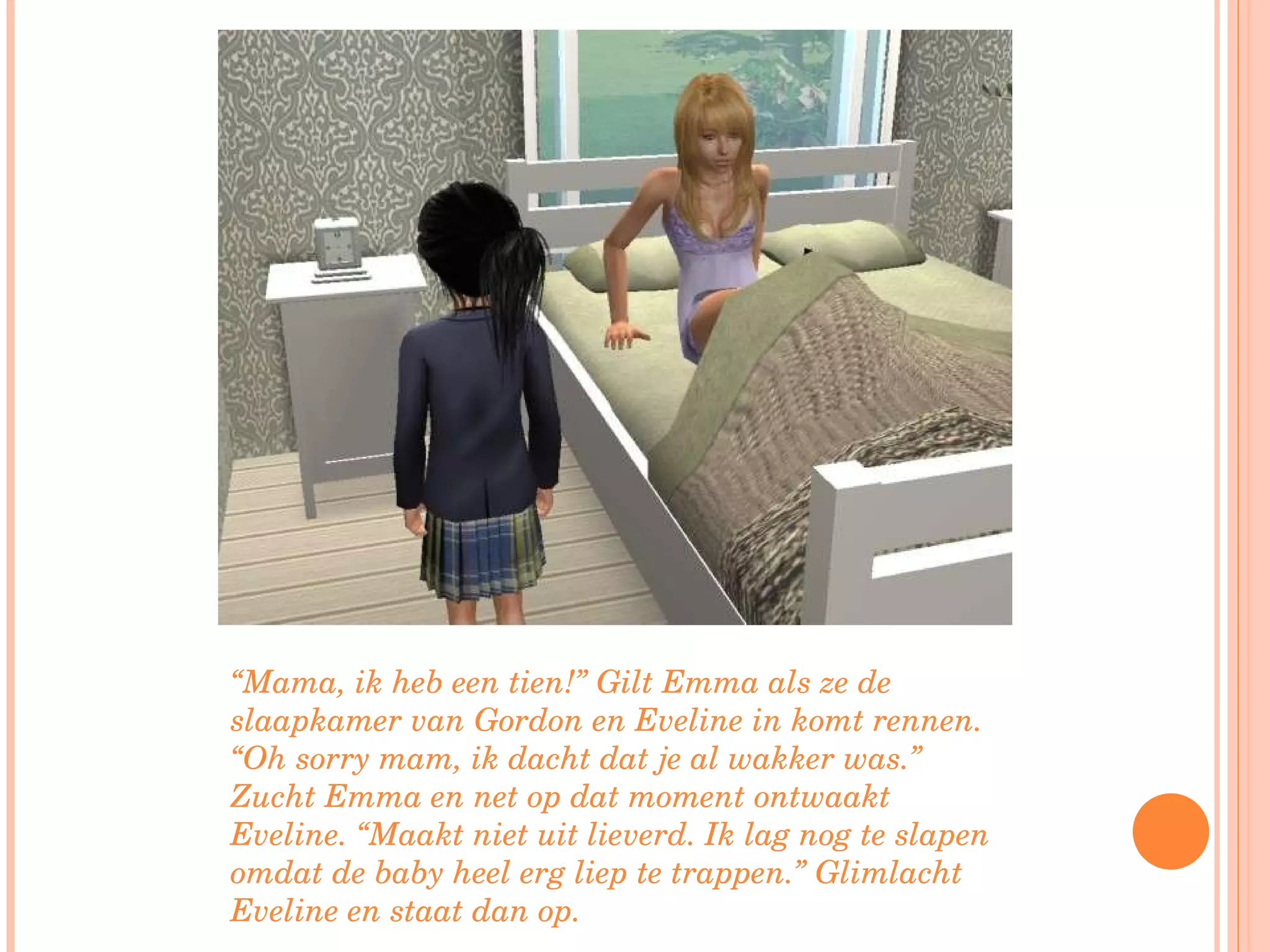 “ Mama, ik heb een tien!” Gilt Emma als ze de slaapkamer van Gordon en Eveline in komt rennen. “Oh sorry mam, ik dacht dat je al wakker was.” Zucht Emma en net op dat moment ontwaakt Eveline. “Maakt niet uit lieverd. Ik lag nog te slapen omdat de baby heel erg liep te trappen.” Glimlacht Eveline en staat dan op.  