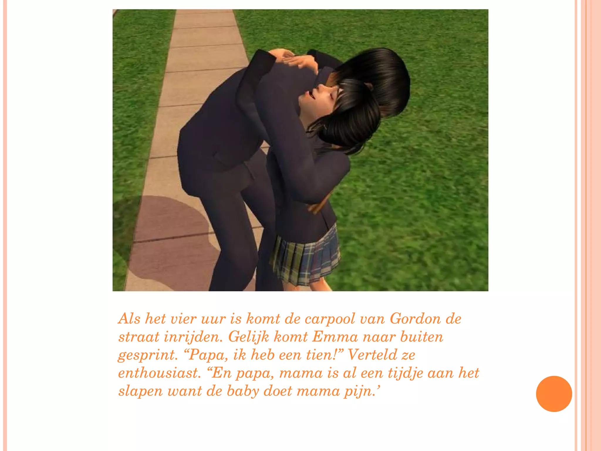 Als het vier uur is komt de carpool van Gordon de straat inrijden. Gelijk komt Emma naar buiten gesprint. “Papa, ik heb een tien!” Verteld ze enthousiast. “En papa, mama is al een tijdje aan het slapen want de baby doet mama pijn.’ 
