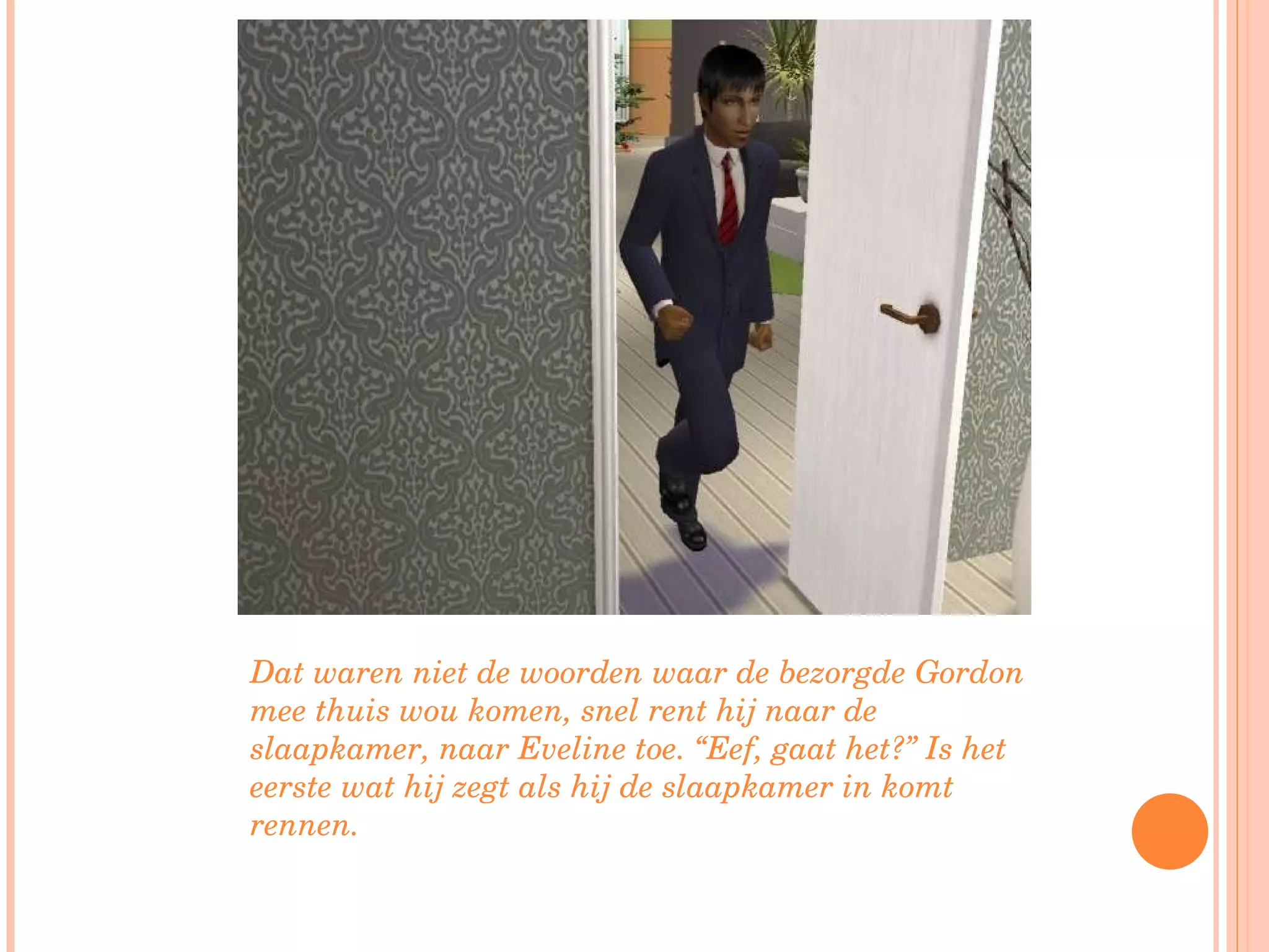 Dat waren niet de woorden waar de bezorgde Gordon mee thuis wou komen, snel rent hij naar de slaapkamer, naar Eveline toe. “Eef, gaat het?” Is het eerste wat hij zegt als hij de slaapkamer in komt rennen. 