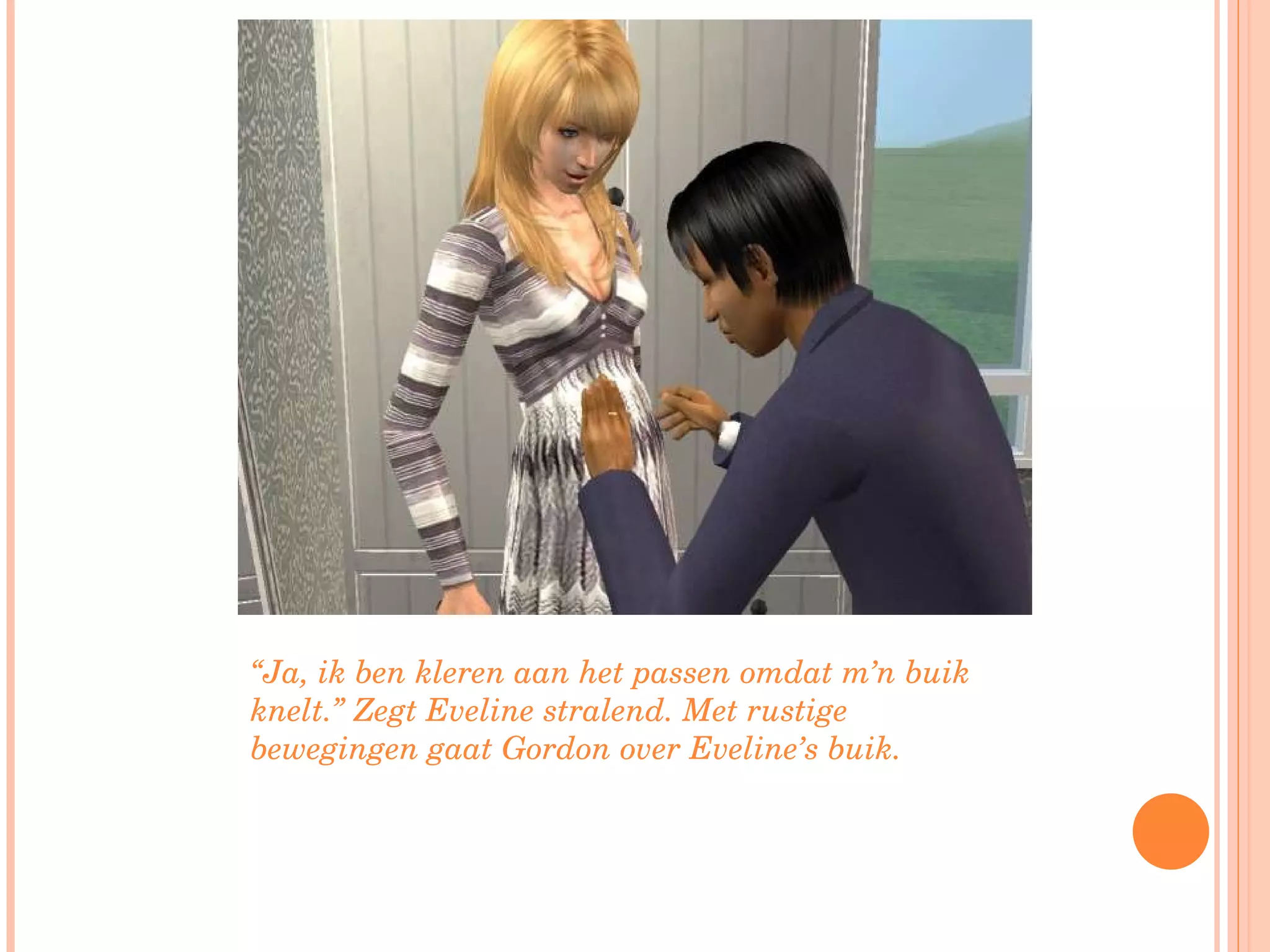 “ Ja, ik ben kleren aan het passen omdat m’n buik knelt.” Zegt Eveline stralend. Met rustige bewegingen gaat Gordon over Eveline’s buik.  